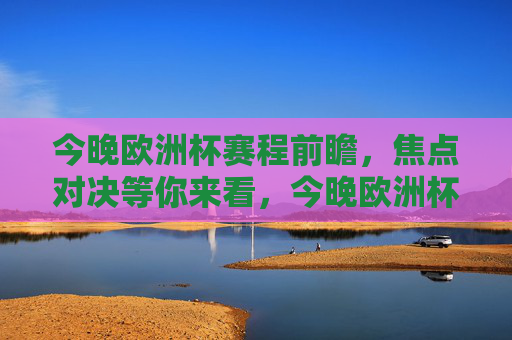 今晚欧洲杯赛程前瞻,焦点对决等你来看,今晚欧洲杯赛程前瞻,焦点对决等你来看