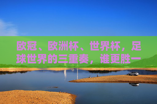 欧冠、欧洲杯、世界杯，足球世界的三重奏，谁更胜一筹？足球巅峰三重奏，欧冠、欧洲杯、世界杯谁称王？