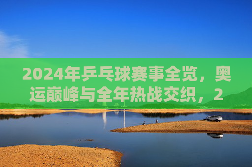 2024年乒乓球赛事全览，奥运巅峰与全年热战交织，2024乒乓球赛事，奥运巅峰与全年热战交织