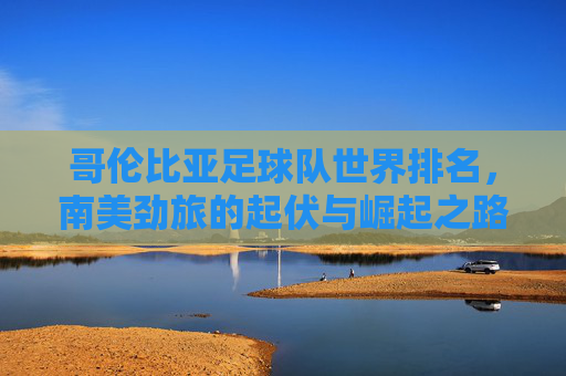 哥伦比亚足球队世界排名，南美劲旅的起伏与崛起之路，哥伦比亚足球，南美劲旅的起伏与崛起之路
