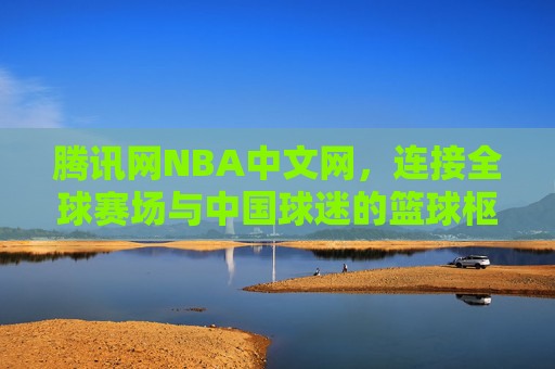 腾讯网NBA中文网,连接全球赛场与中国球迷的篮球枢纽,腾讯网NBA中文网,连接全球赛场与中国球迷的篮球枢纽