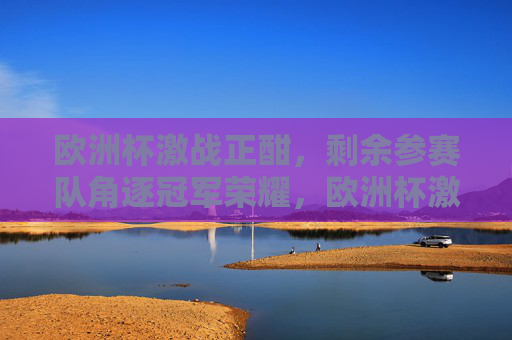 欧洲杯激战正酣，剩余参赛队角逐冠军荣耀，欧洲杯激战，剩余队争冠