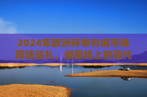 2024年欧洲杯举办城市体育场巡礼,绿茵场上的现代与历史交响,2024欧洲杯体育场巡礼,绿茵场上的现代与历史交响