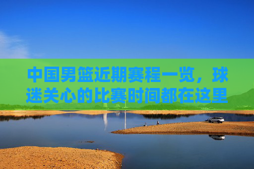 中国男篮近期赛程一览，球迷关心的比赛时间都在这里，中国男篮近期赛程一览，球迷关心的比赛时间都在这里