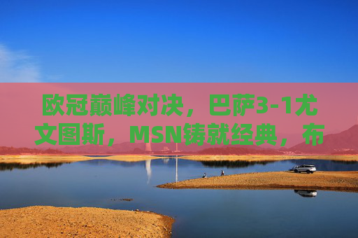 欧冠巅峰对决,巴萨3-1尤文图斯,MSN铸就经典,布冯难阻红蓝军团,欧冠巅峰对决,巴萨3-1尤文,MSN铸就经典布冯难阻红蓝军团
