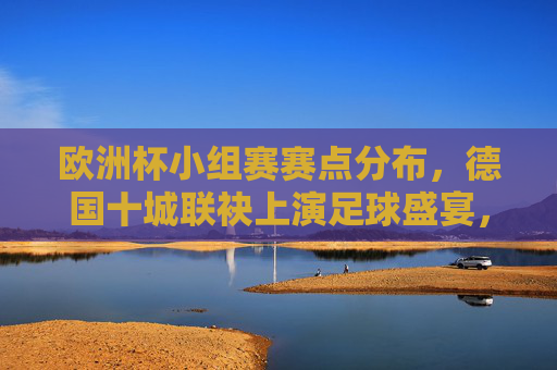 欧洲杯小组赛赛点分布,德国十城联袂上演足球盛宴,欧洲杯小组赛赛点分布,德国十城联袂上演足球盛宴