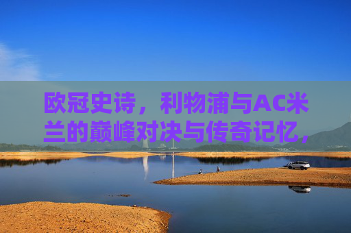 欧冠史诗，利物浦与AC米兰的巅峰对决与传奇记忆，欧冠史诗，利物浦与AC米兰巅峰对决的传奇记忆