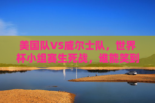 美国队VS威尔士队,世界杯小组赛生死战,谁能笑到最后?美国VS威尔士,世界杯生死战谁能笑到最后