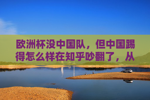欧洲杯没中国队,但中国踢得怎么样在知乎吵翻了,从赞助到球迷,我们到底在关注什么?欧洲杯没中国队,中国赞助与球迷的关注点为何吵翻知乎?