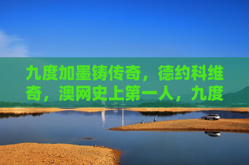 九度加墨铸传奇，德约科维奇，澳网史上第一人，九度澳网铸传奇，德约科维奇成澳网史上第一人