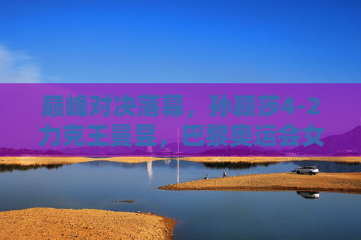 巅峰对决落幕，孙颖莎4-2力克王曼昱，巴黎奥运会女单摘金，孙颖莎4-2力克王曼昱 夺巴黎奥运会女单金牌