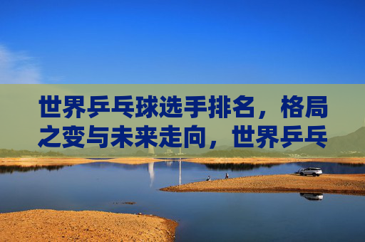 世界乒乓球选手排名，格局之变与未来走向，世界乒乓球排名，格局之变与未来走向