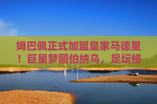 姆巴佩正式加盟皇家马德里!巨星梦圆伯纳乌,足坛格局迎巨变