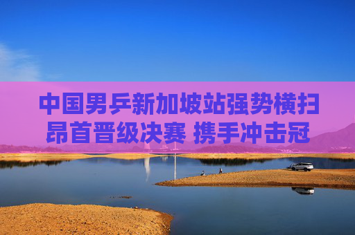 中国男乒新加坡站强势横扫昂首晋级决赛 携手冲击冠军荣耀,中国男乒新加坡站强势横扫晋级决赛 剑指冠军荣耀