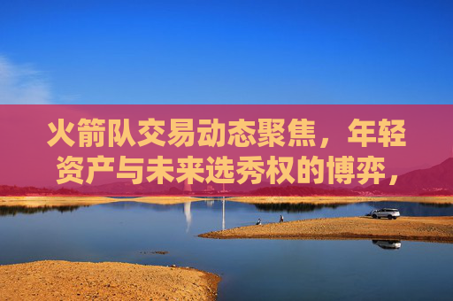 火箭队交易动态聚焦,年轻资产与未来选秀权的博弈,火箭队交易动态,年轻资产与未来选秀权的博弈
