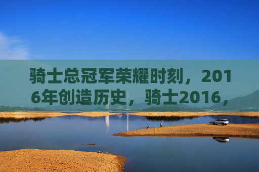 骑士总冠军荣耀时刻,2016年创造历史,骑士2016,历史首冠的荣耀时刻