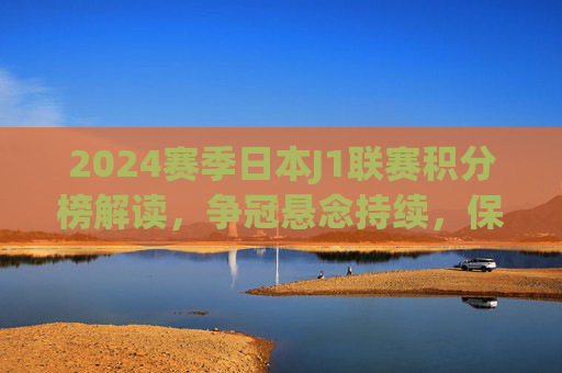 2024赛季日本J1联赛积分榜解读，争冠悬念持续，保级战火愈浓，2024赛季日本J1联赛积分榜解读，争冠悬念持续，保级战火愈浓