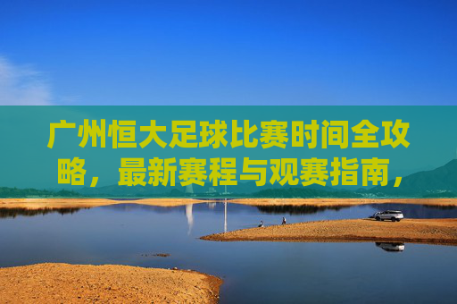 广州恒大足球比赛时间全攻略,最新赛程与观赛指南,广州恒大足球最新赛程观赛全攻略