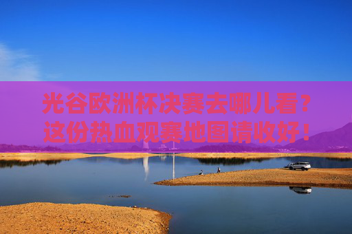 光谷欧洲杯决赛去哪儿看？这份热血观赛地图请收好！光谷欧洲杯决赛热血观赛地图请查收！