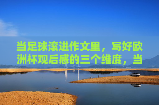 当足球滚进作文里,写好欧洲杯观后感的三个维度,当足球滚进作文里,欧洲杯观后感的三个维度