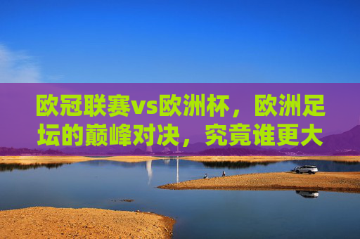 欧冠联赛vs欧洲杯，欧洲足坛的巅峰对决，究竟谁更大？欧冠联赛VS欧洲杯，欧洲足坛巅峰对决，谁更胜一筹？