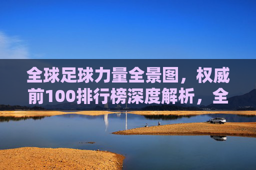 全球足球力量全景图,权威前100排行榜深度解析,全球足球力量全景图,权威前100排行榜深度解析