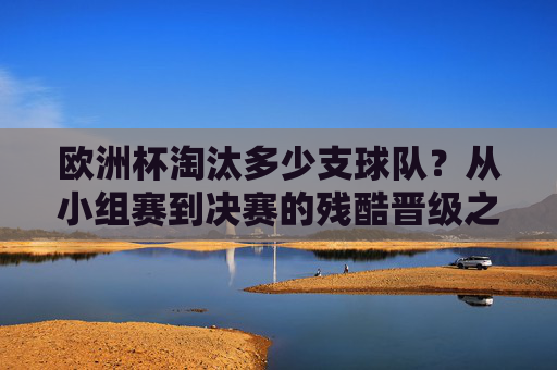 欧洲杯淘汰多少支球队？从小组赛到决赛的残酷晋级之路，欧洲杯残酷晋级之路，淘汰球队从小组赛到决赛