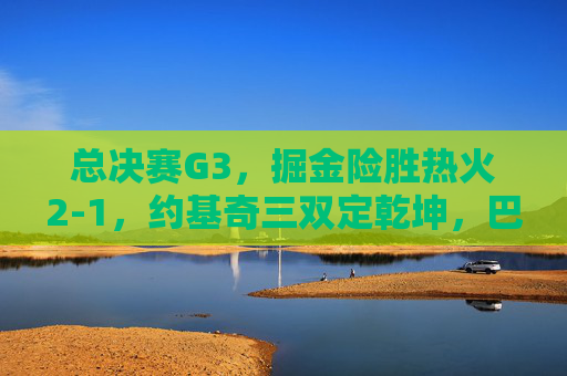 总决赛G3,掘金险胜热火2-1,约基奇三双定乾坤,巴特勒空砍30分绝境难挽,总决赛G3,约基奇三双定乾坤 掘金险胜热火2-1 巴特勒空砍30分难挽