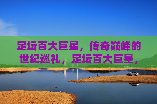 足坛百大巨星,传奇巅峰的世纪巡礼,足坛百大巨星,传奇巅峰世纪巡礼