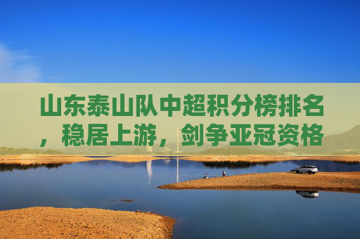 山东泰山队中超积分榜排名，稳居上游，剑争亚冠资格，山东泰山队中超稳居上游剑争亚冠资格