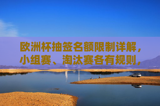 欧洲杯抽签名额限制详解，小组赛、淘汰赛各有规则，公平竞赛是核心，欧洲杯抽签名额限制，小组赛淘汰赛规则各异，公平竞赛为核心