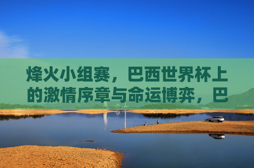 烽火小组赛，巴西世界杯上的激情序章与命运博弈，巴西世界杯烽火小组赛，激情序章与命运博弈