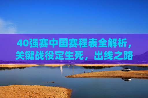40强赛中国赛程表全解析，关键战役定生死，出线之路如何走？40强赛中国赛程全解析，关键战役定生死，出线之路如何走？