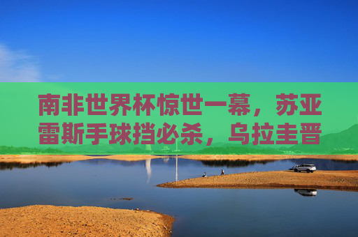 南非世界杯惊世一幕，苏亚雷斯手球挡必杀，乌拉圭晋级与加纳的泪水之憾，南非世界杯惊世手球，苏亚雷斯挡必杀，乌拉圭晋级加纳饮恨