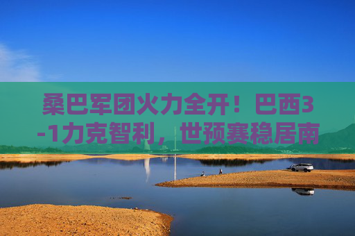 桑巴军团火力全开!巴西3-1力克智利,世预赛稳居南美区榜首,桑巴军团3-1智利 世预赛稳居南美区榜首