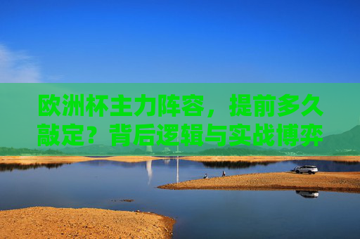 欧洲杯主力阵容，提前多久敲定？背后逻辑与实战博弈，欧洲杯主力阵容敲定，时间、逻辑与实战博弈