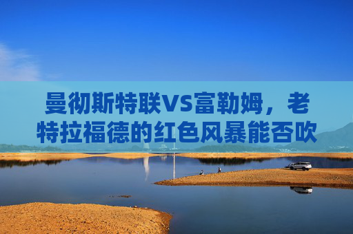 曼彻斯特联VS富勒姆,老特拉福德的红色风暴能否吹散富勒姆的防守铁闸?老特拉福德红色风暴VS富勒姆防守铁闸