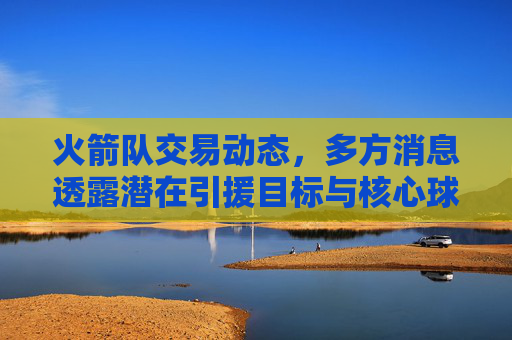 火箭队交易动态,多方消息透露潜在引援目标与核心球员动向,火箭队交易动态,多方消息透露引援目标与核心球员动向