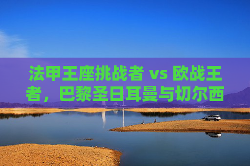法甲王座挑战者 vs 欧战王者，巴黎圣日耳曼与切尔西的星光与铁血之战，巴黎圣日耳曼VS切尔西，星光王座挑战者对决欧战铁血王者