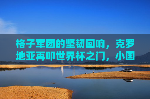 格子军团的坚韧回响,克罗地亚再叩世界杯之门,小国足球的史诗书写,格子军团的坚韧史诗,小国再叩世界杯之门