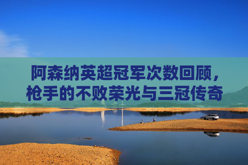 阿森纳英超冠军次数回顾,枪手的不败荣光与三冠传奇,阿森纳英超冠军回顾,不败荣光与三冠传奇