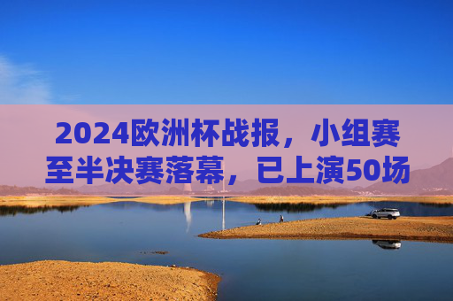 2024欧洲杯战报，小组赛至半决赛落幕，已上演50场精彩对决，2024欧洲杯小组赛至半决赛落幕 50场精彩对决上演
