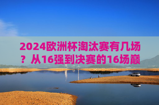 2024欧洲杯淘汰赛有几场?从16强到决赛的16场巅峰对决,2024欧洲杯淘汰赛16场巅峰对决,从16强到决赛