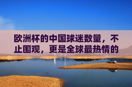 欧洲杯的中国球迷数量，不止围观，更是全球最热情的云端远征军，欧洲杯中国球迷，不止围观，全球最热情的云端远征军
