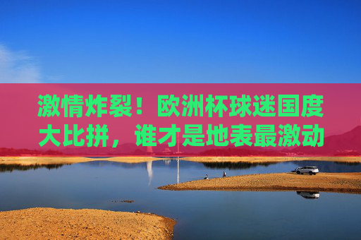 激情炸裂！欧洲杯球迷国度大比拼，谁才是地表最激动？激情炸裂！欧洲杯球迷国度大比拼，谁最燃？