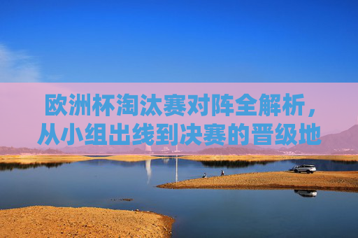 欧洲杯淘汰赛对阵全解析，从小组出线到决赛的晋级地图，欧洲杯淘汰赛对阵全解析，小组出线到决赛晋级地图