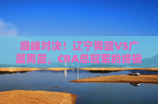 巅峰对决!辽宁男篮VS广厦男篮,CBA总冠军的终极悬念