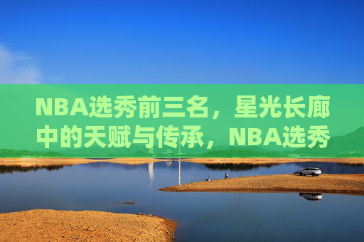 NBA选秀前三名,星光长廊中的天赋与传承,NBA选秀前三名,星光长廊的天赋与传承