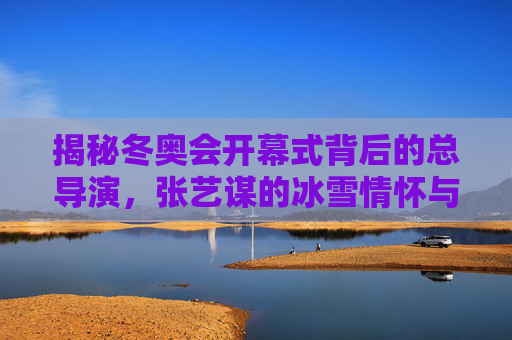 揭秘冬奥会开幕式背后的总导演,张艺谋的冰雪情怀与创意坚守,揭秘冬奥会开幕式总导演张艺谋的冰雪情怀与创意坚守