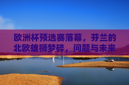 欧洲杯预选赛落幕,芬兰的北欧雄狮梦碎,问题与未来何在?芬兰欧洲杯预选赛梦碎,问题与未来何在?